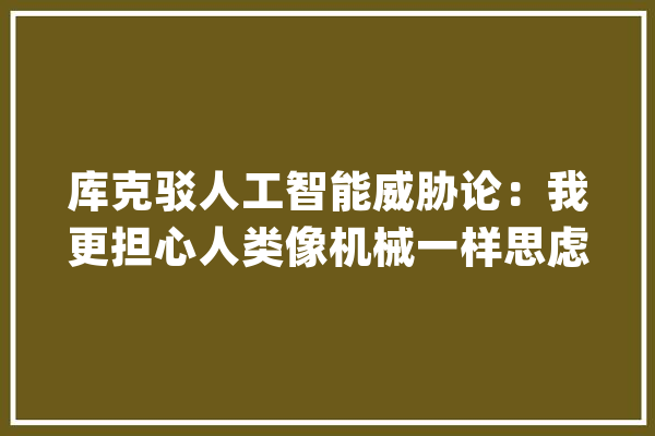 库克驳人工智能威胁论：我更担心人类像机械一样思虑_库克_人类