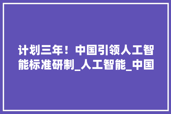 计划三年！中国引领人工智能标准研制_人工智能_中国 智能写作