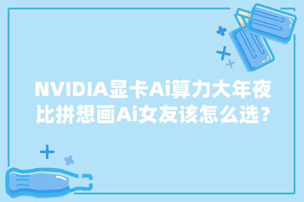 NVIDIA显卡Ai算力大年夜比拼想画Ai女友该怎么选？_显卡_显存