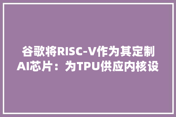 谷歌将RISC-V作为其定制AI芯片：为TPU供应内核设计推动SiFive收入增加_矢量_人工智能