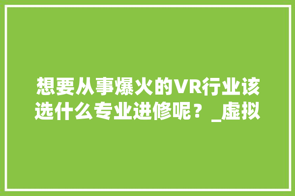 想要从事爆火的VR行业该选什么专业进修呢？_虚拟实际_技巧 智能写作