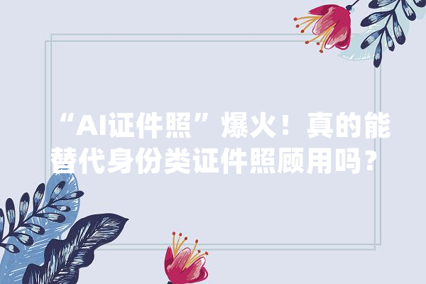 “AI证件照”爆火！真的能替代身份类证件照顾用吗？_证件照_照片 智能助手