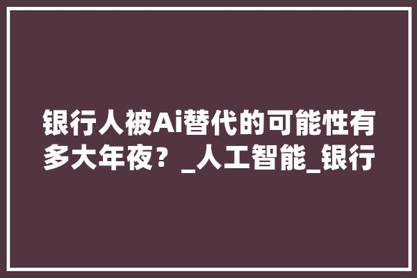 银行人被Ai替代的可能性有多大年夜？_人工智能_银行 AI快讯