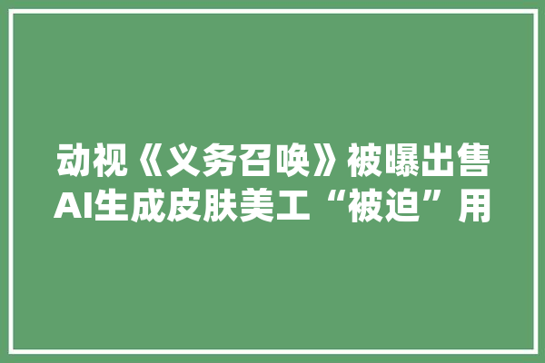 动视《义务召唤》被曝出售AI生成皮肤美工“被迫”用AI赞助创作_美工_皮肤