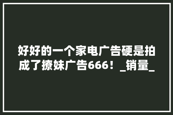 好好的一个家电广告硬是拍成了撩妹广告666！_销量_厉害 科技快讯