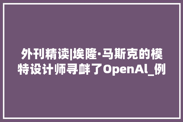 外刊精读|埃隆·马斯克的模特设计师寻衅了OpenAl_例句_人工智能