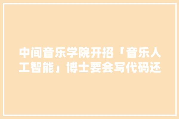 中间音乐学院开招「音乐人工智能」博士要会写代码还要吹拉弹唱_音乐学院_人工智能 智能写作