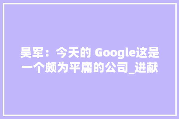吴军：今天的 Google这是一个颇为平庸的公司_进献_亚马逊