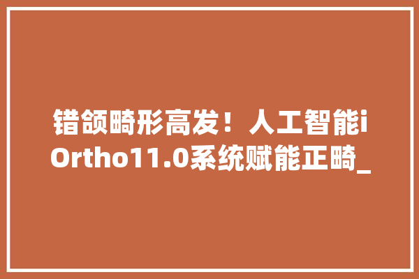 错颌畸形高发！人工智能iOrtho11.0系统赋能正畸_天使_时代 AI简讯
