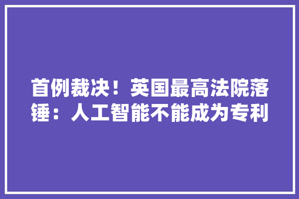 首例裁决！英国最高法院落锤：人工智能不能成为专利发明人_人工智能_英国 计算机