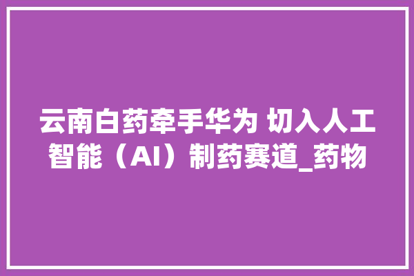 云南白药牵手华为 切入人工智能（AI）制药赛道_药物_华为