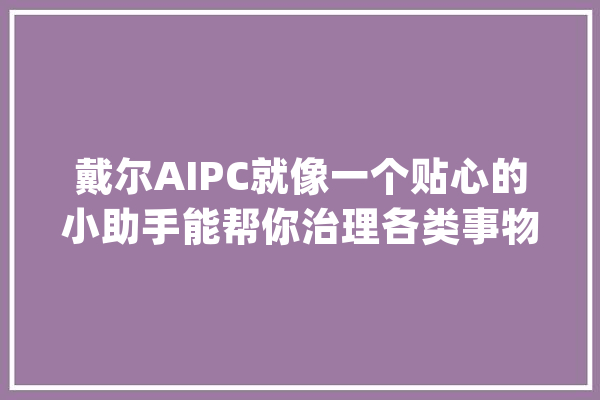 戴尔AIPC就像一个贴心的小助手能帮你治理各类事物_戴尔_工作 科技快讯