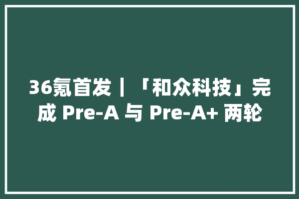 36氪首发｜「和众科技」完成 Pre-A 与 Pre-A+ 两轮数切切融资专注Matter标准下开拓者操作系统_尺度_装备 智能助手
