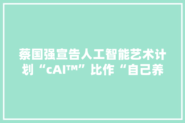 蔡国强宣告人工智能艺术计划“cAI™”比作“自己养育的孩子”_火药_这一