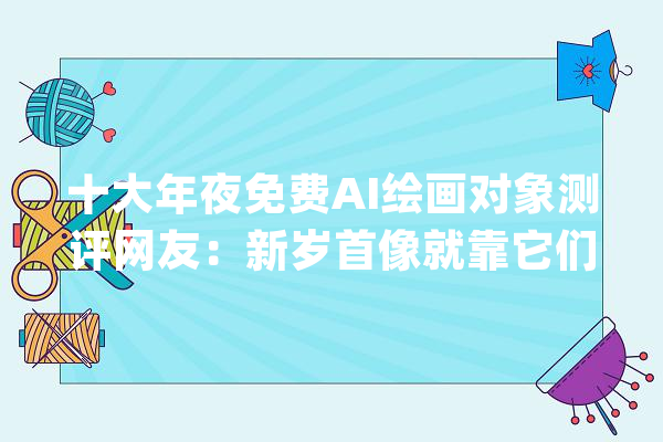 十大年夜免费AI绘画对象测评网友：新岁首像就靠它们了_助手_飞星