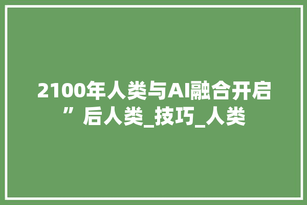 2100年人类与AI融合开启”后人类_技巧_人类 AI简讯