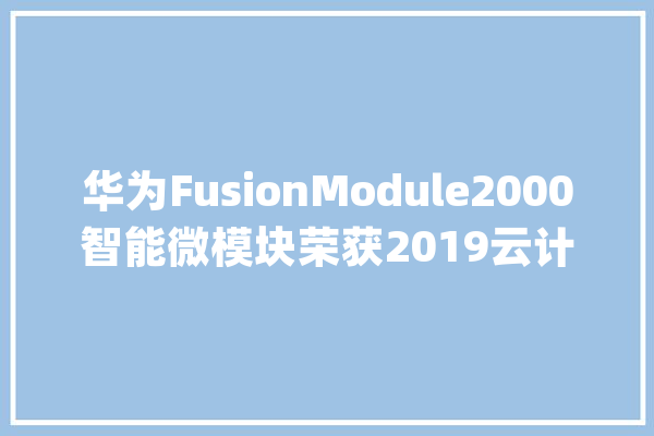 华为FusionModule2000智能微模块荣获2019云计算中央科技奖卓越奖_中心_华为 AI简讯