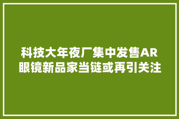 科技大年夜厂集中发售AR眼镜新品家当链或再引关注_光学_计划