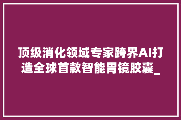 顶级消化领域专家跨界AI打造全球首款智能胃镜胶囊_胃镜_胶囊