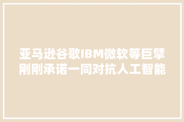 亚马逊谷歌IBM微软等巨擘刚刚承诺一同对抗人工智能选举干扰_人工智能_内容 智能助手