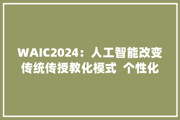 WAIC2024：人工智能改变传统传授教化模式  个性化智能化成教诲成长重要趋势_人工智能_模子 云服务