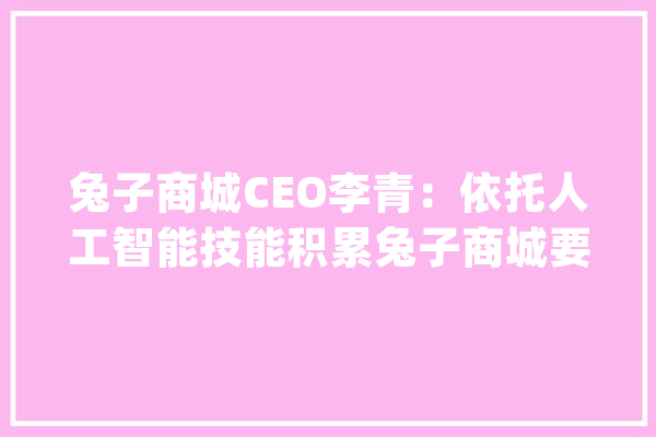 兔子商城CEO李青：依托人工智能技能积累兔子商城要在新零售行业弯道超车_人工智能_数据 云服务
