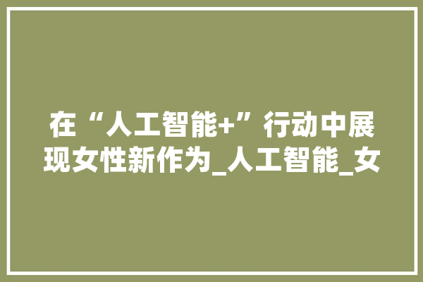 在“人工智能+”行动中展现女性新作为_人工智能_女性 智能助手