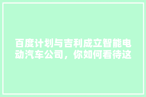 百度计划与吉利成立智能电动汽车公司，你如何看待这一合作,人工智能hcia 科技快讯