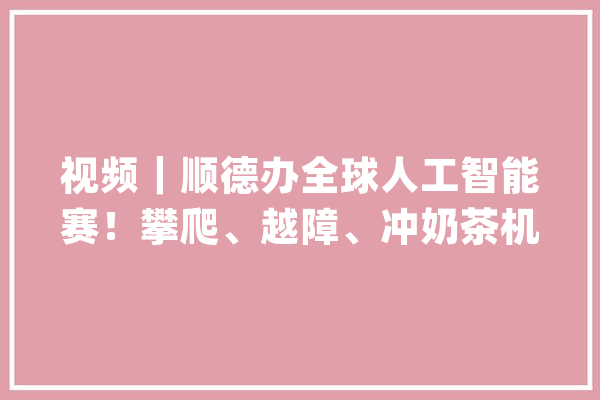 视频｜顺德办全球人工智能赛！攀爬、越障、冲奶茶机械人样样能干_机械人_人工智能 文字写作