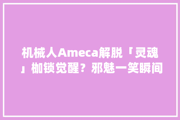 机械人Ameca解脱「灵魂」枷锁觉醒？邪魅一笑瞬间令人恐怖_机械人_脸色 云服务