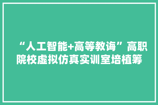 “人工智能+高等教诲”高职院校虚拟仿真实训室培植筹划_高级_教师 文字写作