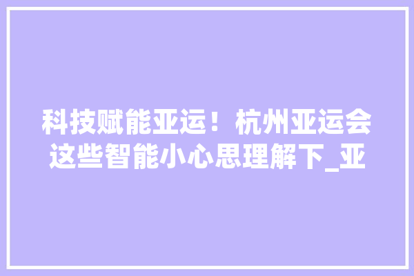 科技赋能亚运！杭州亚运会这些智能小心思理解下_亚运_杭州 云服务