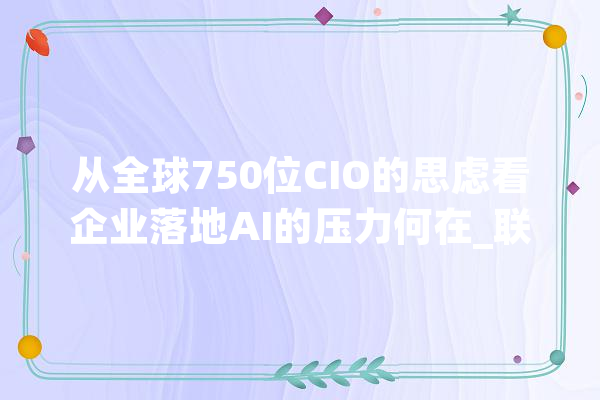 从全球750位CIO的思虑看企业落地AI的压力何在_联想_企业 云服务