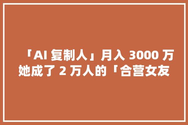 「AI 复制人」月入 3000 万她成了 2 万人的「合营女友」_机械人_情感 智能助手