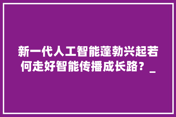 新一代人工智能蓬勃兴起若何走好智能传播成长路？_智能_媒体 智能问答