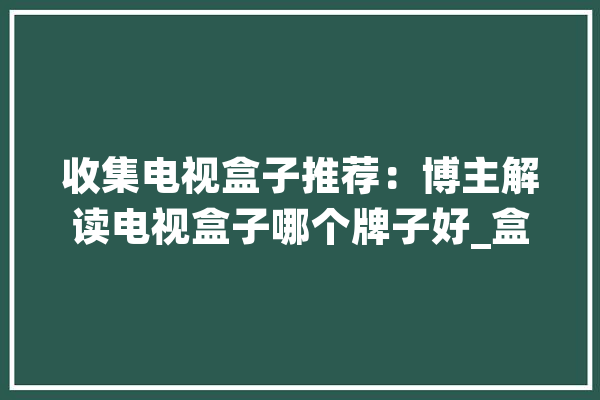 收集电视盒子推荐：博主解读电视盒子哪个牌子好_盒子_电视