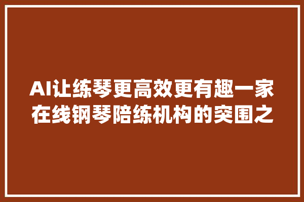 AI让练琴更高效更有趣一家在线钢琴陪练机构的突围之路_钢琴_叶子
