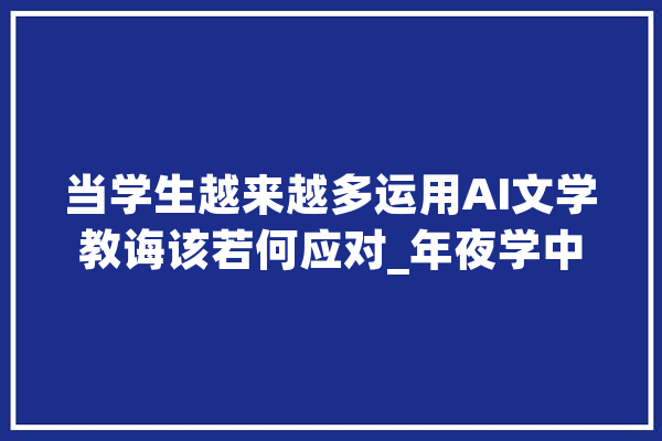 当学生越来越多运用AI文学教诲该若何应对_年夜学中文系_文学 智能写作