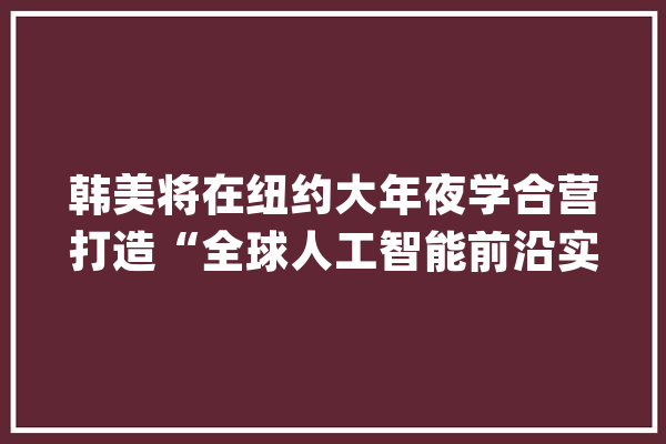 韩美将在纽约大年夜学合营打造“全球人工智能前沿实验室”_人工智能_全球 智能写作