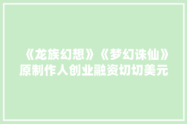 《龙族幻想》《梦幻诛仙》原制作人创业融资切切美元开拓AI游戏_游戏_世界 AI快讯