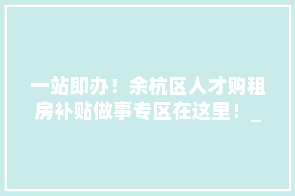 一站即办！余杭区人才购租房补贴做事专区在这里！_人才_高条理 智能问答