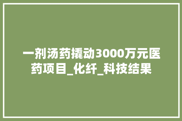 一剂汤药撬动3000万元医药项目_化纤_科技结果