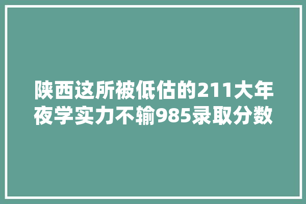 陕西这所被低估的211大年夜学实力不输985录取分数还不高_工程_专业 云服务