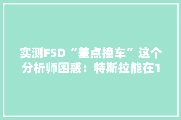 实测FSD“差点撞车”这个分析师困惑：特斯拉能在10月展示什么？_特斯拉_斯坦 科技快讯