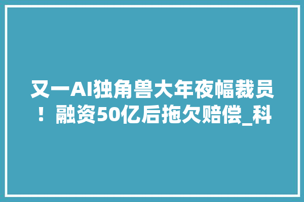 又一AI独角兽大年夜幅裁员！融资50亿后拖欠赔偿_科技_融资 智能问答