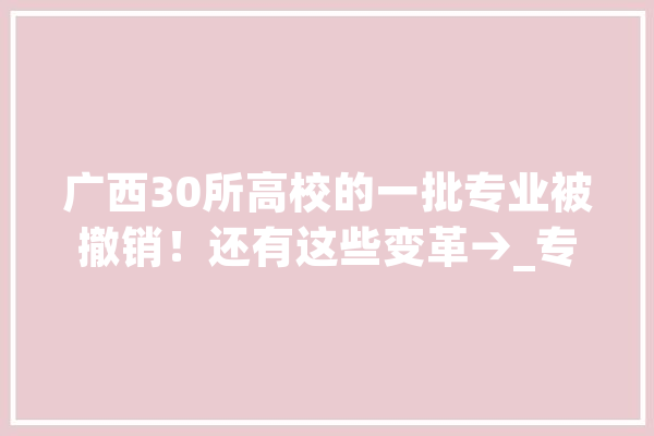 广西30所高校的一批专业被撤销！还有这些变革→_专业_广西 智能助手