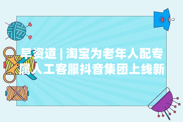 早资道 | 淘宝为老年人配专属人工客服抖音集团上线新 LOGO_地图_腾讯 智能问答