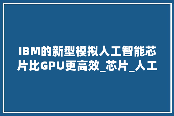 IBM的新型模拟人工智能芯片比GPU更高效_芯片_人工智能 智能写作