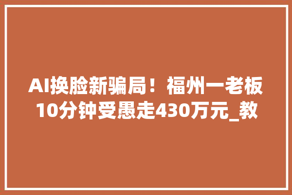 AI换脸新骗局！福州一老板10分钟受愚走430万元_教师_师长 绘影字幕
