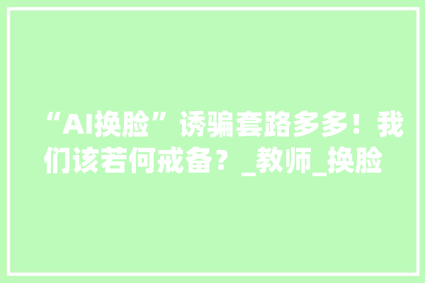“AI换脸”诱骗套路多多！我们该若何戒备？_教师_换脸 智能写作